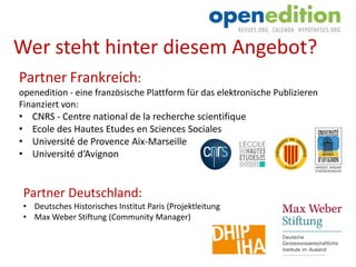 Partner Frankreich:
openedition - eine französische Plattform für das elektronische Publizieren
Finanziert von:
• CNRS - Centre national de la recherche scientifique
• Ecole des Hautes Etudes en Sciences Sociales
• Université de Provence Aix-Marseille
• Université d‘Avignon
Partner Deutschland:
• Deutsches Historisches Institut Paris (Projektleitung
• Max Weber Stiftung (Community Manager)
Wer steht hinter diesem Angebot?
 