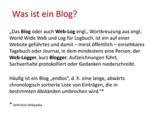 Was ist ein Blog?
„Das Blog oder auch Web-Log engl., Wortkreuzung aus engl.
World Wide Web und Log für Logbuch, ist ein auf einer
Website geführtes und damit – meist öffentlich – einsehbares
Tagebuch oder Journal, in dem mindestens eine Person, der
Web-Logger, kurz Blogger, Aufzeichnungen führt,
Sachverhalte protokolliert oder Gedanken niederschreibt.
Häufig ist ein Blog „endlos“, d. h. eine lange, abwärts
chronologisch sortierte Liste von Einträgen, die in
bestimmten Abständen umbrochen wird.“*
* Definition Wikipedia
 