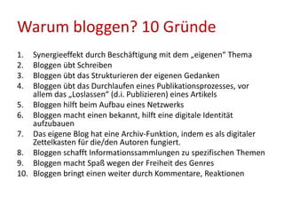 Warum bloggen? 10 Gründe
1. Synergieeffekt durch Beschäftigung mit dem „eigenen“ Thema
2. Bloggen übt Schreiben
3. Bloggen übt das Strukturieren der eigenen Gedanken
4. Bloggen übt das Durchlaufen eines Publikationsprozesses, vor
allem das „Loslassen“ (d.i. Publizieren) eines Artikels
5. Bloggen hilft beim Aufbau eines Netzwerks
6. Bloggen macht einen bekannt, hilft eine digitale Identität
aufzubauen
7. Das eigene Blog hat eine Archiv-Funktion, indem es als digitaler
Zettelkasten für die/den Autoren fungiert.
8. Bloggen schafft Informationssammlungen zu spezifischen Themen
9. Bloggen macht Spaß wegen der Freiheit des Genres
10. Bloggen bringt einen weiter durch Kommentare, Reaktionen
 