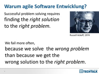 3
Warum agile Software Entwicklung?
Successful problem solving requires
finding the right solution
to the right problem.
Russell Ackoff, 1974
We fail more often,
because we solve the wrong problem
than because we get the
wrong solution to the right problem.
 