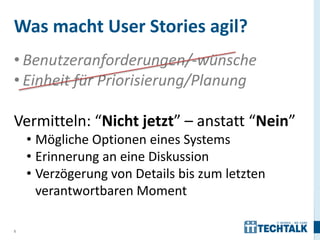 5
• Benutzeranforderungen/-wünsche
• Einheit für Priorisierung/Planung
Vermitteln: “Nicht jetzt” – anstatt “Nein”
• Mögliche Optionen eines Systems
• Erinnerung an eine Diskussion
• Verzögerung von Details bis zum letzten
verantwortbaren Moment
Was macht User Stories agil?
 
