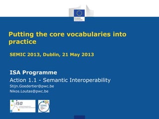 SEMIC 2013, Dublin, 21 May 2013
ISA Programme
Action 1.1 - Semantic Interoperability
Stijn.Goedertier@pwc.be
Nikos.Loutas@pwc.be
Putting the core vocabularies into
practice
 