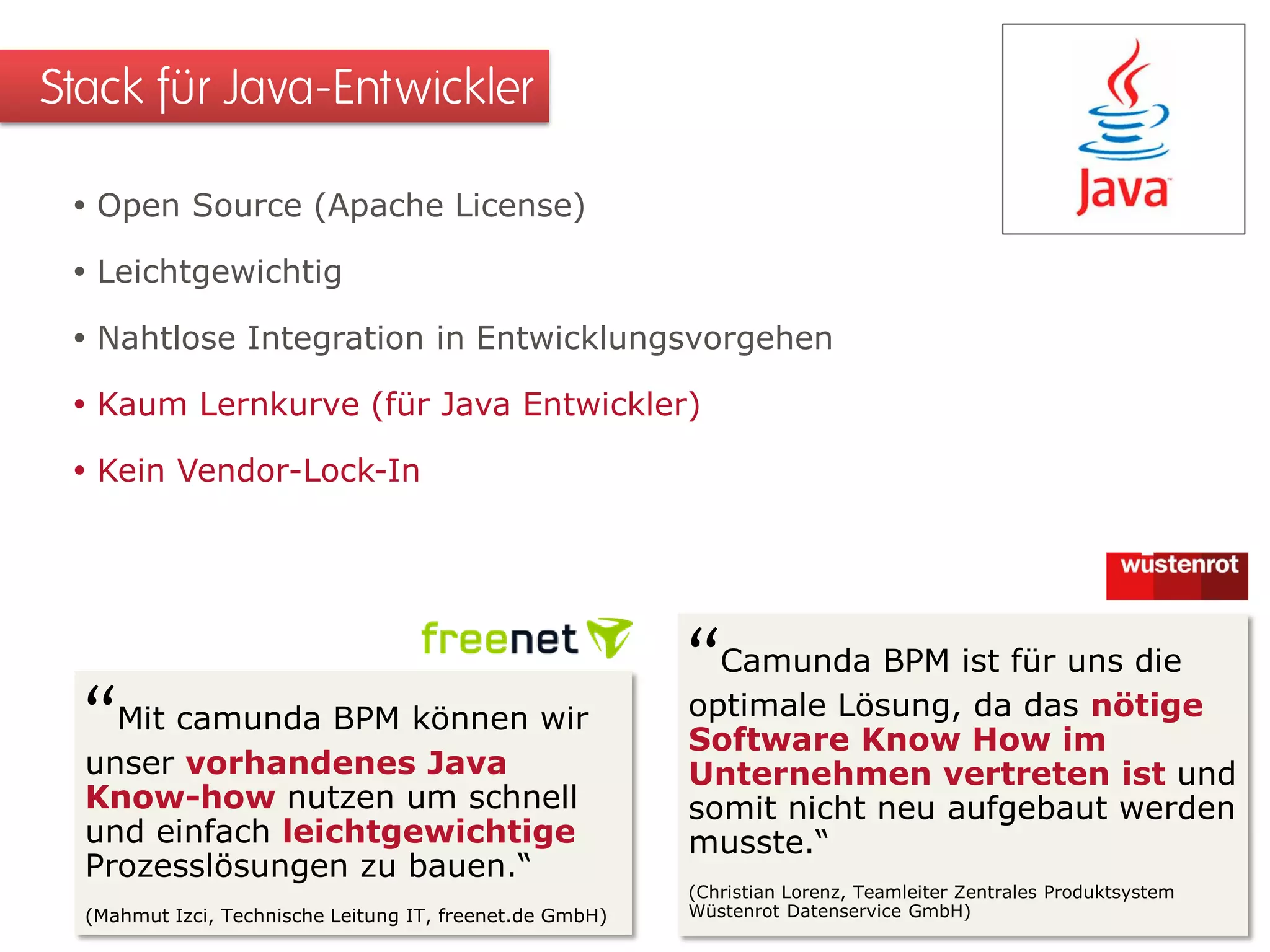  Open Source (Apache License)
 Leichtgewichtig
 Nahtlose Integration in Entwicklungsvorgehen
 Kaum Lernkurve (für Java Entwickler)
 Kein Vendor-Lock-In
Stack für Java-Entwickler
“Camunda BPM ist für uns die
optimale Lösung, da das nötige
Software Know How im
Unternehmen vertreten ist und
somit nicht neu aufgebaut werden
musste.“
(Christian Lorenz, Teamleiter Zentrales Produktsystem
Wüstenrot Datenservice GmbH)
1
“Mit camunda BPM können wir
unser vorhandenes Java
Know-how nutzen um schnell
und einfach leichtgewichtige
Prozesslösungen zu bauen.“
(Mahmut Izci, Technische Leitung IT, freenet.de GmbH)
 