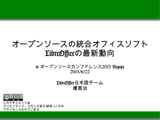 オープンソースの統合オフィスソフト
LibreOfficeの最新動向
in オープンソースカンファレンス2013 Nagoya
2013/6/22
LibreOffice日本語チーム
榎真治
このドキュメントは
クリエイティブ・コモンズ表示-継承 2.1 日本
でライセンスされています
 