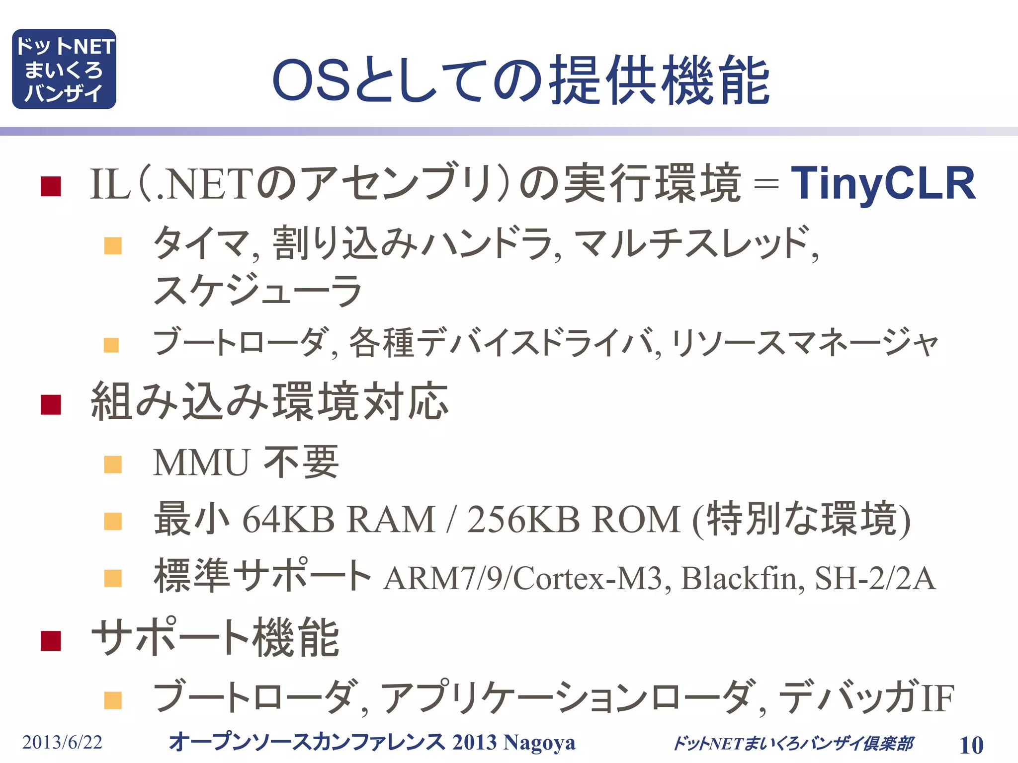 オープンソースカンファレンス 2013 Nagoya
ドットNET
まいくろ
バンザイ OSとしての提供機能
 IL（.NETのアセンブリ）の実行環境 = TinyCLR
 タイマ, 割り込みハンドラ, マルチスレッド,
スケジューラ
 ブートローダ, 各種デバイスドライバ, リソースマネージャ
 組み込み環境対応
 MMU 不要
 最小 64KB RAM / 256KB ROM (特別な環境)
 標準サポート ARM7/9/Cortex-M3, Blackfin, SH-2/2A
 サポート機能
 ブートローダ, アプリケーションローダ, デバッガIF
2013/6/22 10ドットNETまいくろバンザイ倶楽部
 