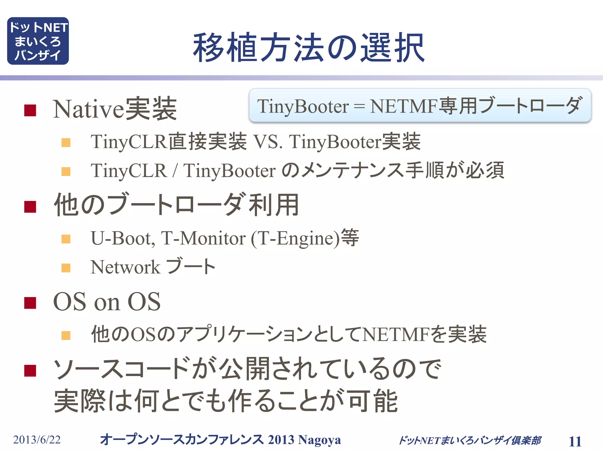 オープンソースカンファレンス 2013 Nagoya
ドットNET
まいくろ
バンザイ 移植方法の選択
 Native実装
 TinyCLR直接実装 VS. TinyBooter実装
 TinyCLR / TinyBooter のメンテナンス手順が必須
 他のブートローダ利用
 U-Boot, T-Monitor (T-Engine)等
 Network ブート
 OS on OS
 他のOSのアプリケーションとしてNETMFを実装
 ソースコードが公開されているので
実際は何とでも作ることが可能
2013/6/22 11ドットNETまいくろバンザイ倶楽部
TinyBooter = NETMF専用ブートローダ
 