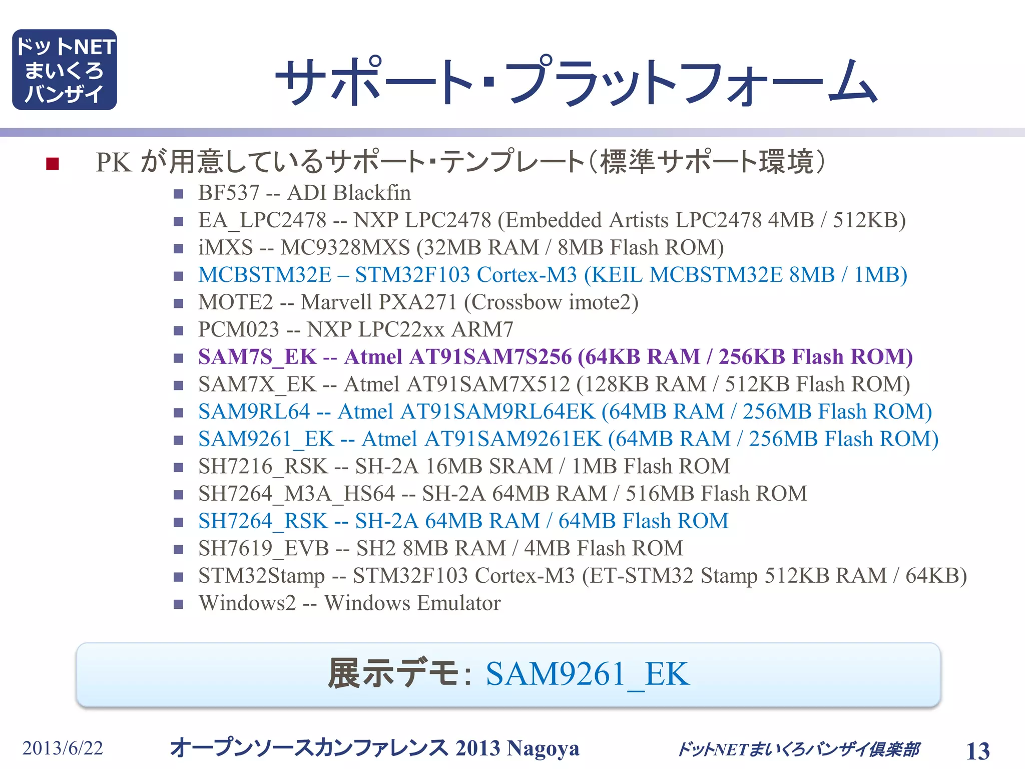 オープンソースカンファレンス 2013 Nagoya
ドットNET
まいくろ
バンザイ
2013/6/22 13
サポート・プラットフォーム
 PK が用意しているサポート・テンプレート（標準サポート環境）
 BF537 -- ADI Blackfin
 EA_LPC2478 -- NXP LPC2478 (Embedded Artists LPC2478 4MB / 512KB)
 iMXS -- MC9328MXS (32MB RAM / 8MB Flash ROM)
 MCBSTM32E – STM32F103 Cortex-M3 (KEIL MCBSTM32E 8MB / 1MB)
 MOTE2 -- Marvell PXA271 (Crossbow imote2)
 PCM023 -- NXP LPC22xx ARM7
 SAM7S_EK -- Atmel AT91SAM7S256 (64KB RAM / 256KB Flash ROM)
 SAM7X_EK -- Atmel AT91SAM7X512 (128KB RAM / 512KB Flash ROM)
 SAM9RL64 -- Atmel AT91SAM9RL64EK (64MB RAM / 256MB Flash ROM)
 SAM9261_EK -- Atmel AT91SAM9261EK (64MB RAM / 256MB Flash ROM)
 SH7216_RSK -- SH-2A 16MB SRAM / 1MB Flash ROM
 SH7264_M3A_HS64 -- SH-2A 64MB RAM / 516MB Flash ROM
 SH7264_RSK -- SH-2A 64MB RAM / 64MB Flash ROM
 SH7619_EVB -- SH2 8MB RAM / 4MB Flash ROM
 STM32Stamp -- STM32F103 Cortex-M3 (ET-STM32 Stamp 512KB RAM / 64KB)
 Windows2 -- Windows Emulator
ドットNETまいくろバンザイ倶楽部
展示デモ： SAM9261_EK
 