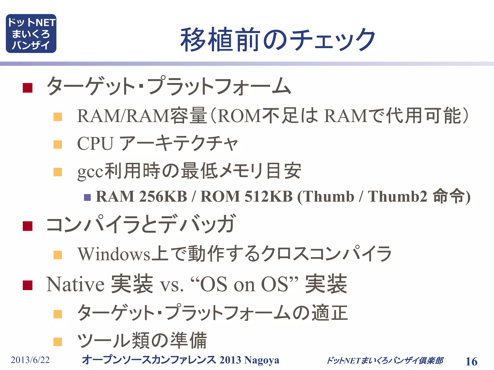 オープンソースカンファレンス 2013 Nagoya
ドットNET
まいくろ
バンザイ
2013/6/22 16
移植前のチェック
 ターゲット・プラットフォーム
 RAM/RAM容量（ROM不足は RAMで代用可能）
 CPU アーキテクチャ
 gcc利用時の最低メモリ目安
 RAM 256KB / ROM 512KB (Thumb / Thumb2 命令)
 コンパイラとデバッガ
 Windows上で動作するクロスコンパイラ
 Native 実装 vs. “OS on OS” 実装
 ターゲット・プラットフォームの適正
 ツール類の準備
ドットNETまいくろバンザイ倶楽部
 