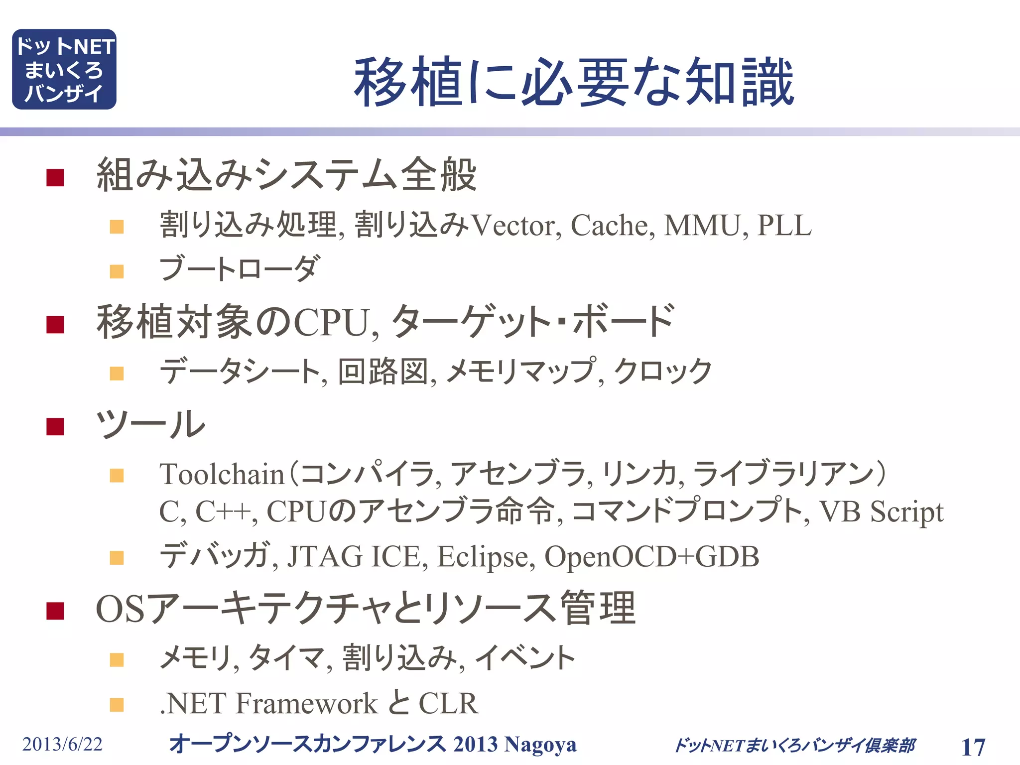 オープンソースカンファレンス 2013 Nagoya
ドットNET
まいくろ
バンザイ
2013/6/22 17
移植に必要な知識
 組み込みシステム全般
 割り込み処理, 割り込みVector, Cache, MMU, PLL
 ブートローダ
 移植対象のCPU, ターゲット・ボード
 データシート, 回路図, メモリマップ, クロック
 ツール
 Toolchain（コンパイラ, アセンブラ, リンカ, ライブラリアン）
C, C++, CPUのアセンブラ命令, コマンドプロンプト, VB Script
 デバッガ, JTAG ICE, Eclipse, OpenOCD+GDB
 OSアーキテクチャとリソース管理
 メモリ, タイマ, 割り込み, イベント
 .NET Framework と CLR
ドットNETまいくろバンザイ倶楽部
 