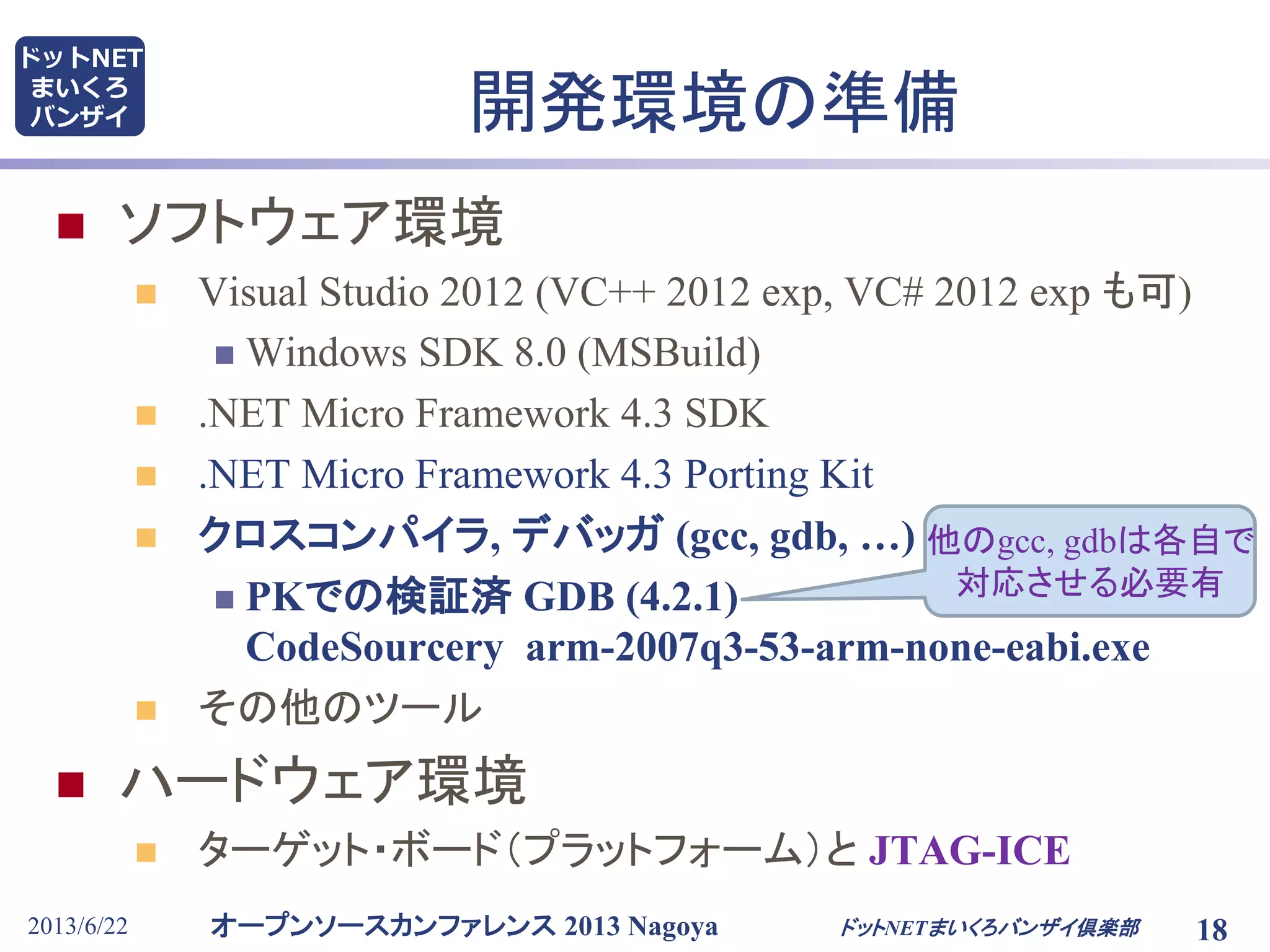 オープンソースカンファレンス 2013 Nagoya
ドットNET
まいくろ
バンザイ
2013/6/22 18
開発環境の準備
 ソフトウェア環境
 Visual Studio 2012 (VC++ 2012 exp, VC# 2012 exp も可)
 Windows SDK 8.0 (MSBuild)
 .NET Micro Framework 4.3 SDK
 .NET Micro Framework 4.3 Porting Kit
 クロスコンパイラ, デバッガ (gcc, gdb, …)
 PKでの検証済 GDB (4.2.1)
CodeSourcery arm-2007q3-53-arm-none-eabi.exe
 その他のツール
 ハードウェア環境
 ターゲット・ボード（プラットフォーム）と JTAG-ICE
ドットNETまいくろバンザイ倶楽部
他のgcc, gdbは各自で
対応させる必要有
 