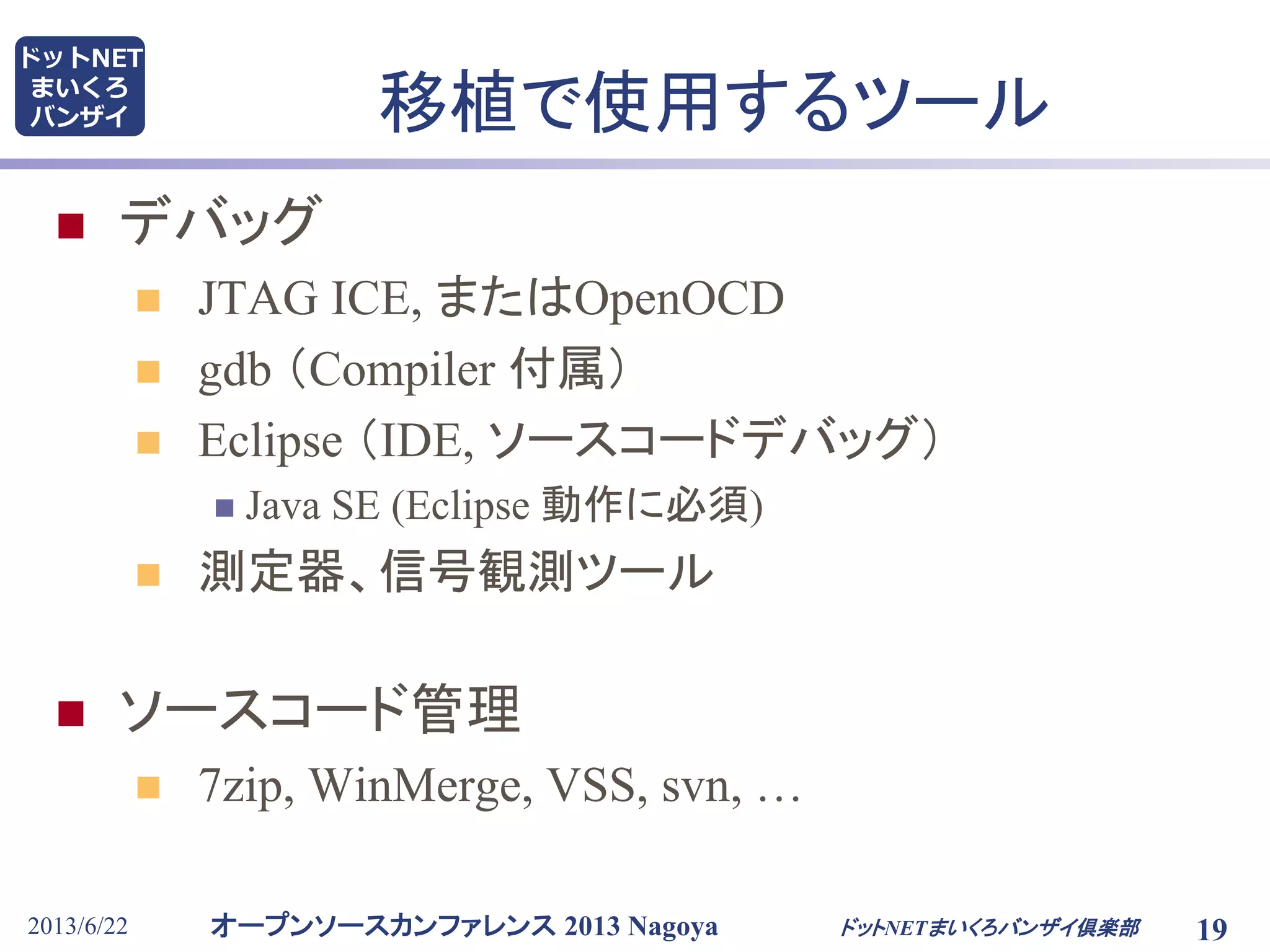 オープンソースカンファレンス 2013 Nagoya
ドットNET
まいくろ
バンザイ
2013/6/22 19
移植で使用するツール
 デバッグ
 JTAG ICE, またはOpenOCD
 gdb （Compiler 付属）
 Eclipse （IDE, ソースコードデバッグ）
 Java SE (Eclipse 動作に必須)
 測定器、信号観測ツール
 ソースコード管理
 7zip, WinMerge, VSS, svn, …
ドットNETまいくろバンザイ倶楽部
 