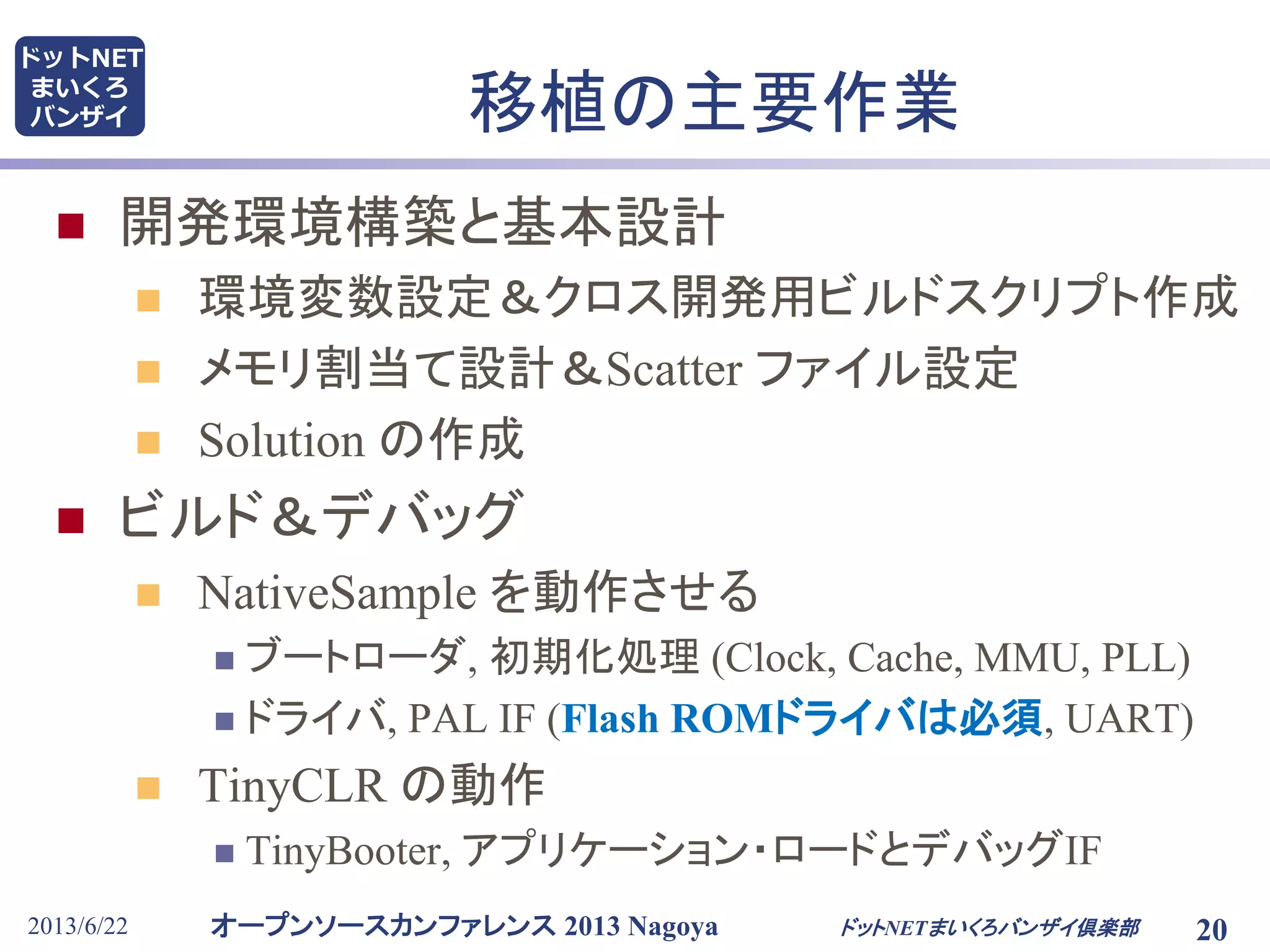 オープンソースカンファレンス 2013 Nagoya
ドットNET
まいくろ
バンザイ
2013/6/22 20
移植の主要作業
 開発環境構築と基本設計
 環境変数設定＆クロス開発用ビルドスクリプト作成
 メモリ割当て設計＆Scatter ファイル設定
 Solution の作成
 ビルド＆デバッグ
 NativeSample を動作させる
 ブートローダ, 初期化処理 (Clock, Cache, MMU, PLL)
 ドライバ, PAL IF (Flash ROMドライバは必須, UART)
 TinyCLR の動作
 TinyBooter, アプリケーション・ロードとデバッグIF
ドットNETまいくろバンザイ倶楽部
 