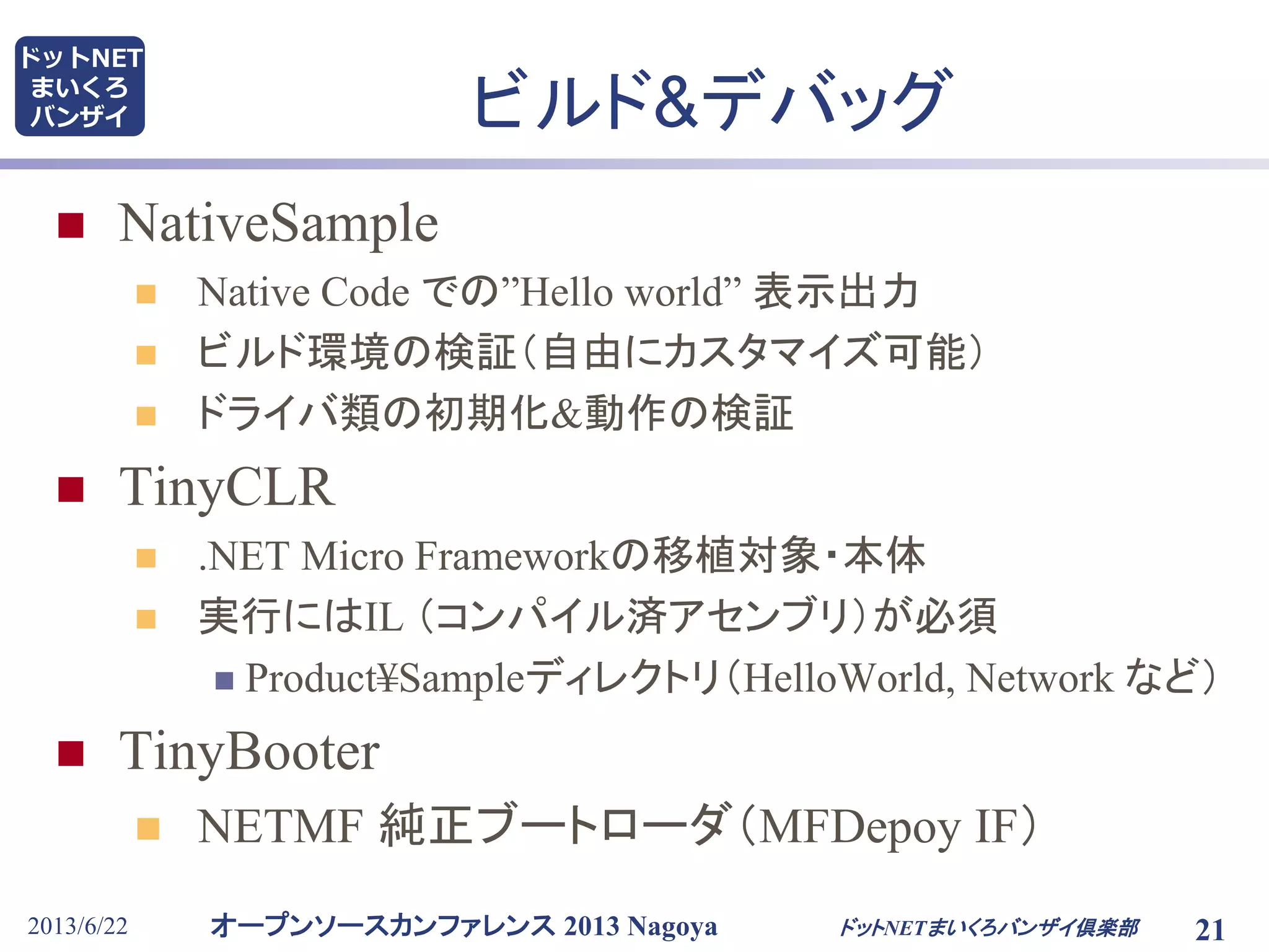 オープンソースカンファレンス 2013 Nagoya
ドットNET
まいくろ
バンザイ
2013/6/22 ドットNETまいくろバンザイ倶楽部 21
ビルド&デバッグ
 NativeSample
 Native Code での”Hello world” 表示出力
 ビルド環境の検証（自由にカスタマイズ可能）
 ドライバ類の初期化&動作の検証
 TinyCLR
 .NET Micro Frameworkの移植対象・本体
 実行にはIL （コンパイル済アセンブリ）が必須
 Product¥Sampleディレクトリ（HelloWorld, Network など）
 TinyBooter
 NETMF 純正ブートローダ（MFDepoy IF）
 