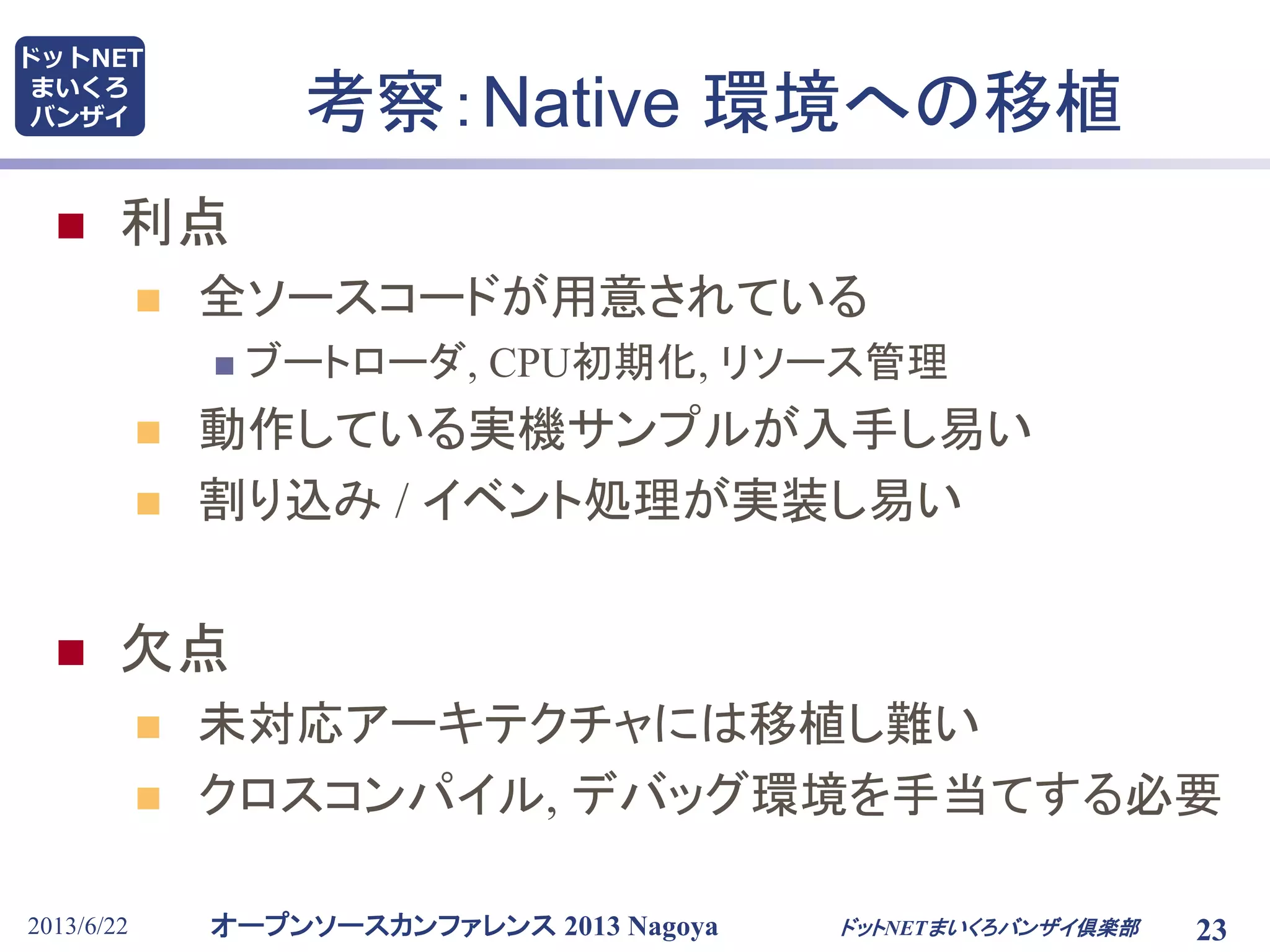 オープンソースカンファレンス 2013 Nagoya
ドットNET
まいくろ
バンザイ
2013/6/22 23
考察：Native 環境への移植
 利点
 全ソースコードが用意されている
 ブートローダ, CPU初期化, リソース管理
 動作している実機サンプルが入手し易い
 割り込み / イベント処理が実装し易い
 欠点
 未対応アーキテクチャには移植し難い
 クロスコンパイル, デバッグ環境を手当てする必要
ドットNETまいくろバンザイ倶楽部
 