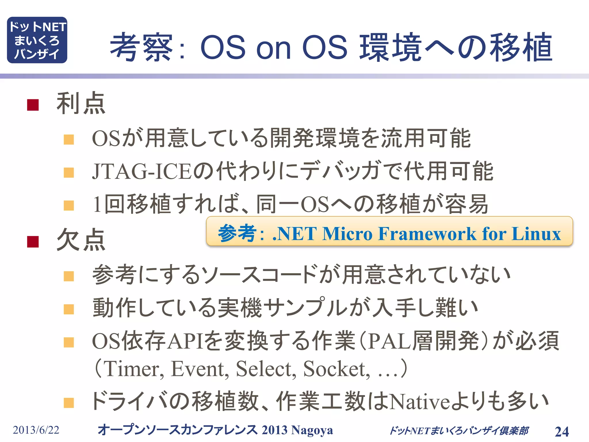 オープンソースカンファレンス 2013 Nagoya
ドットNET
まいくろ
バンザイ
2013/6/22 24
考察： OS on OS 環境への移植
 利点
 OSが用意している開発環境を流用可能
 JTAG-ICEの代わりにデバッガで代用可能
 1回移植すれば、同一OSへの移植が容易
 欠点
 参考にするソースコードが用意されていない
 動作している実機サンプルが入手し難い
 OS依存APIを変換する作業（PAL層開発）が必須
（Timer, Event, Select, Socket, …）
 ドライバの移植数、作業工数はNativeよりも多い
ドットNETまいくろバンザイ倶楽部
参考： .NET Micro Framework for Linux
 