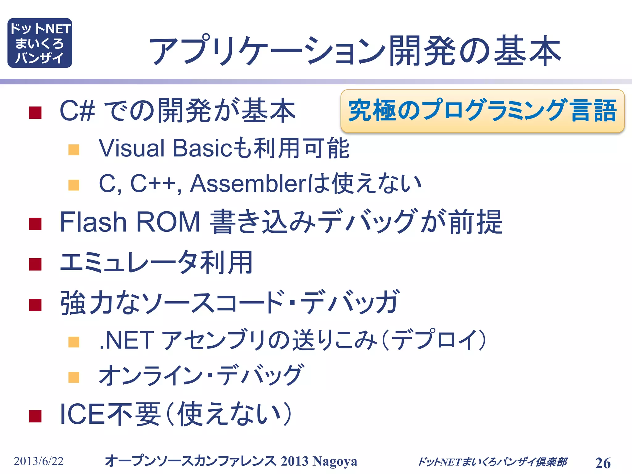 オープンソースカンファレンス 2013 Nagoya
ドットNET
まいくろ
バンザイ
2013/6/22 26
アプリケーション開発の基本
 C# での開発が基本
 Visual Basicも利用可能
 C, C++, Assemblerは使えない
 Flash ROM 書き込みデバッグが前提
 エミュレータ利用
 強力なソースコード・デバッガ
 .NET アセンブリの送りこみ（デプロイ）
 オンライン・デバッグ
 ICE不要（使えない）
ドットNETまいくろバンザイ倶楽部
究極のプログラミング言語
 