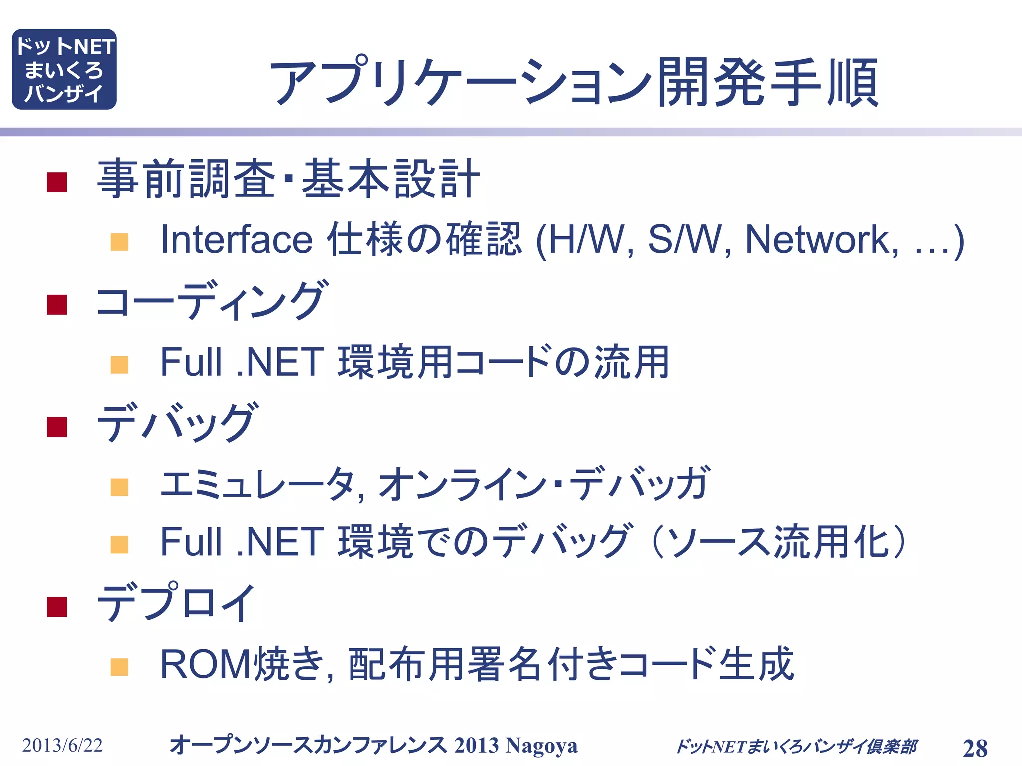 オープンソースカンファレンス 2013 Nagoya
ドットNET
まいくろ
バンザイ
2013/6/22 28
アプリケーション開発手順
 事前調査・基本設計
 Interface 仕様の確認 (H/W, S/W, Network, …)
 コーディング
 Full .NET 環境用コードの流用
 デバッグ
 エミュレータ, オンライン・デバッガ
 Full .NET 環境でのデバッグ （ソース流用化）
 デプロイ
 ROM焼き, 配布用署名付きコード生成
ドットNETまいくろバンザイ倶楽部
 