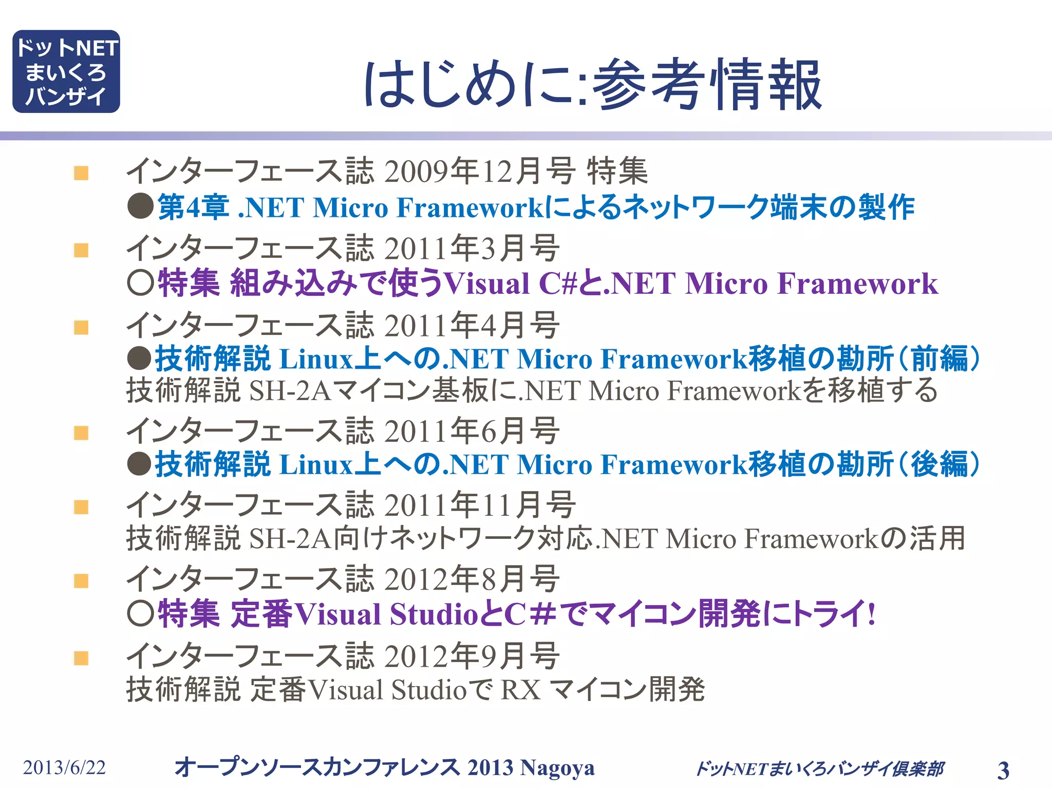 オープンソースカンファレンス 2013 Nagoya
ドットNET
まいくろ
バンザイ
2013/6/22 3
はじめに:参考情報
 インターフェース誌 2009年12月号 特集
●第4章 .NET Micro Frameworkによるネットワーク端末の製作
 インターフェース誌 2011年3月号
○特集 組み込みで使うVisual C#と.NET Micro Framework
 インターフェース誌 2011年4月号
●技術解説 Linux上への.NET Micro Framework移植の勘所（前編）
技術解説 SH-2Aマイコン基板に.NET Micro Frameworkを移植する
 インターフェース誌 2011年6月号
●技術解説 Linux上への.NET Micro Framework移植の勘所（後編）
 インターフェース誌 2011年11月号
技術解説 SH-2A向けネットワーク対応.NET Micro Frameworkの活用
 インターフェース誌 2012年8月号
○特集 定番Visual StudioとC＃でマイコン開発にトライ!
 インターフェース誌 2012年9月号
技術解説 定番Visual Studioで RX マイコン開発
ドットNETまいくろバンザイ倶楽部
 