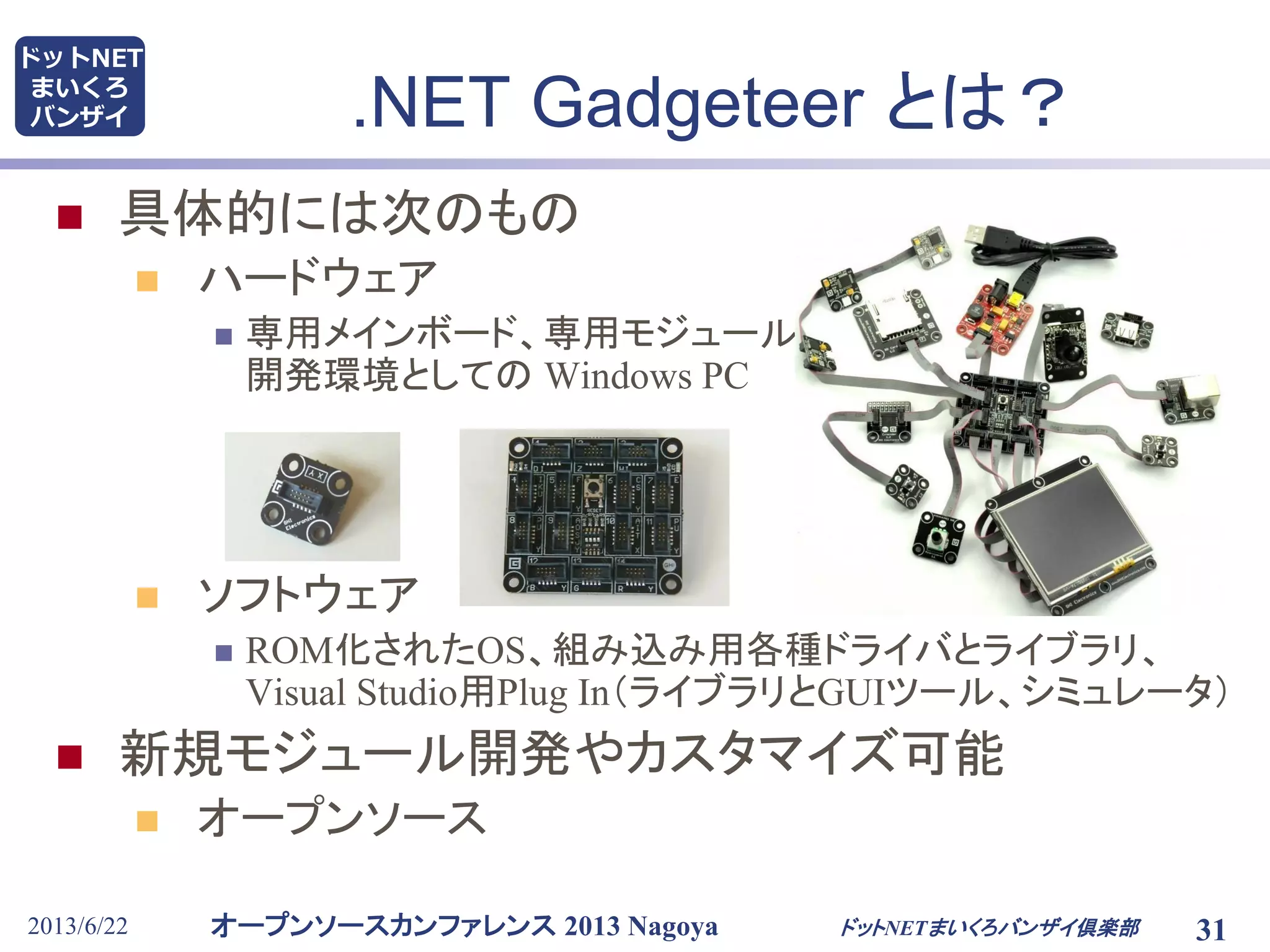 オープンソースカンファレンス 2013 Nagoya
ドットNET
まいくろ
バンザイ .NET Gadgeteer とは？
2013/6/22 ドットNETまいくろバンザイ倶楽部 31
 具体的には次のもの
 ハードウェア
 専用メインボード、専用モジュール群、
開発環境としての Windows PC
 ソフトウェア
 ROM化されたOS、組み込み用各種ドライバとライブラリ、
Visual Studio用Plug In（ライブラリとGUIツール、シミュレータ）
 新規モジュール開発やカスタマイズ可能
 オープンソース
 