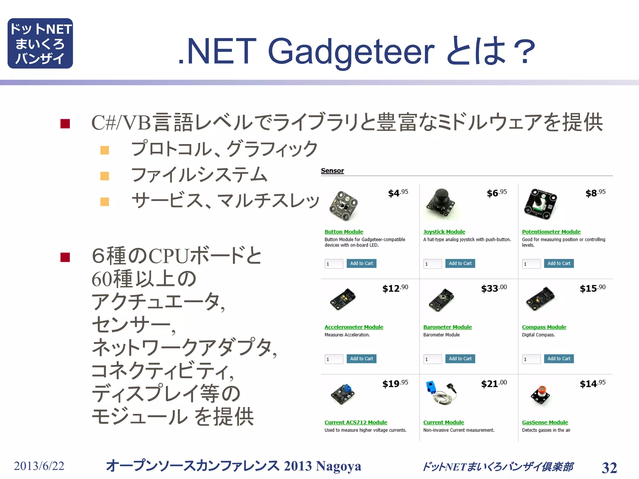 オープンソースカンファレンス 2013 Nagoya
ドットNET
まいくろ
バンザイ
2013/6/22
.NET Gadgeteer とは？
 C#/VB言語レベルでライブラリと豊富なミドルウェアを提供
 プロトコル、グラフィック
 ファイルシステム
 サービス、マルチスレッド
 ６種のCPUボードと
60種以上の
アクチュエータ,
センサー,
ネットワークアダプタ,
コネクティビティ,
ディスプレイ等の
モジュール を提供
ドットNETまいくろバンザイ倶楽部 32
 