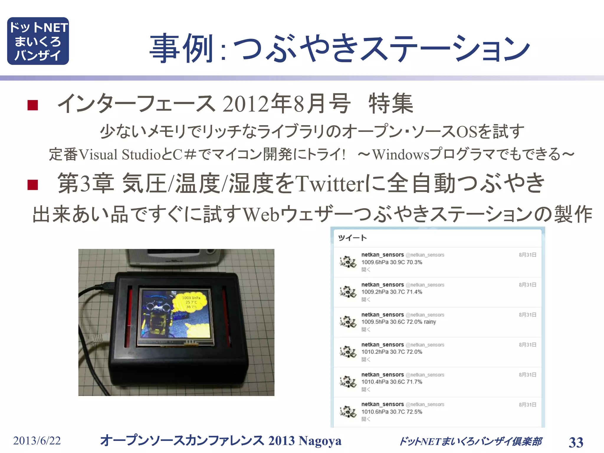 オープンソースカンファレンス 2013 Nagoya
ドットNET
まいくろ
バンザイ
2013/6/22 33
事例：つぶやきステーション
 インターフェース 2012年8月号 特集
少ないメモリでリッチなライブラリのオープン・ソースOSを試す
定番Visual StudioとC＃でマイコン開発にトライ! ～Windowsプログラマでもできる～
 第3章 気圧/温度/湿度をTwitterに全自動つぶやき
出来あい品ですぐに試すWebウェザーつぶやきステーションの製作
ドットNETまいくろバンザイ倶楽部
 