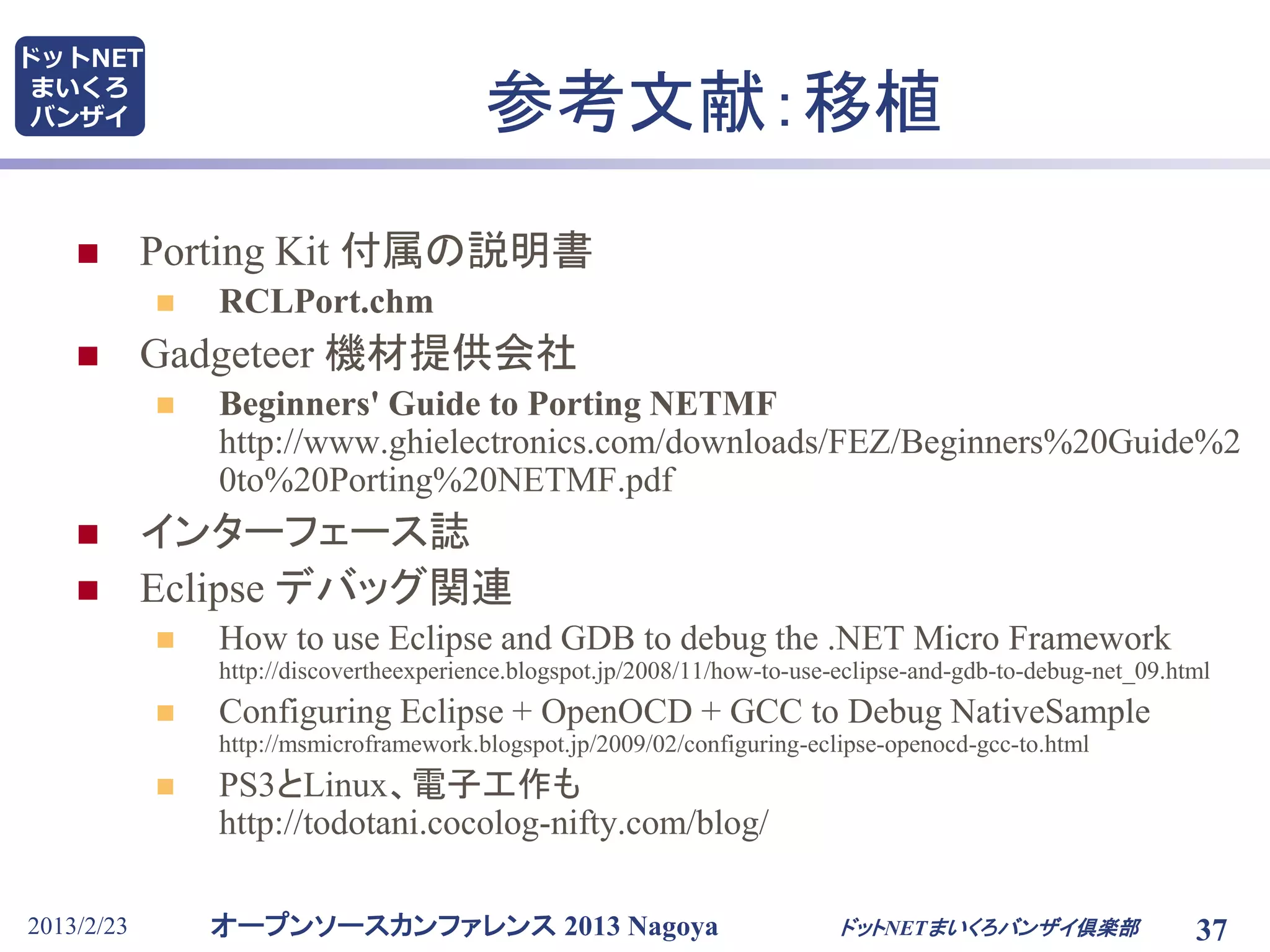 オープンソースカンファレンス 2013 Nagoya
ドットNET
まいくろ
バンザイ
2013/2/23 ドットNETまいくろバンザイ倶楽部 37
参考文献：移植
 Porting Kit 付属の説明書
 RCLPort.chm
 Gadgeteer 機材提供会社
 Beginners' Guide to Porting NETMF
http://www.ghielectronics.com/downloads/FEZ/Beginners%20Guide%2
0to%20Porting%20NETMF.pdf
 インターフェース誌
 Eclipse デバッグ関連
 How to use Eclipse and GDB to debug the .NET Micro Framework
http://discovertheexperience.blogspot.jp/2008/11/how-to-use-eclipse-and-gdb-to-debug-net_09.html
 Configuring Eclipse + OpenOCD + GCC to Debug NativeSample
http://msmicroframework.blogspot.jp/2009/02/configuring-eclipse-openocd-gcc-to.html
 PS3とLinux、電子工作も
http://todotani.cocolog-nifty.com/blog/
 