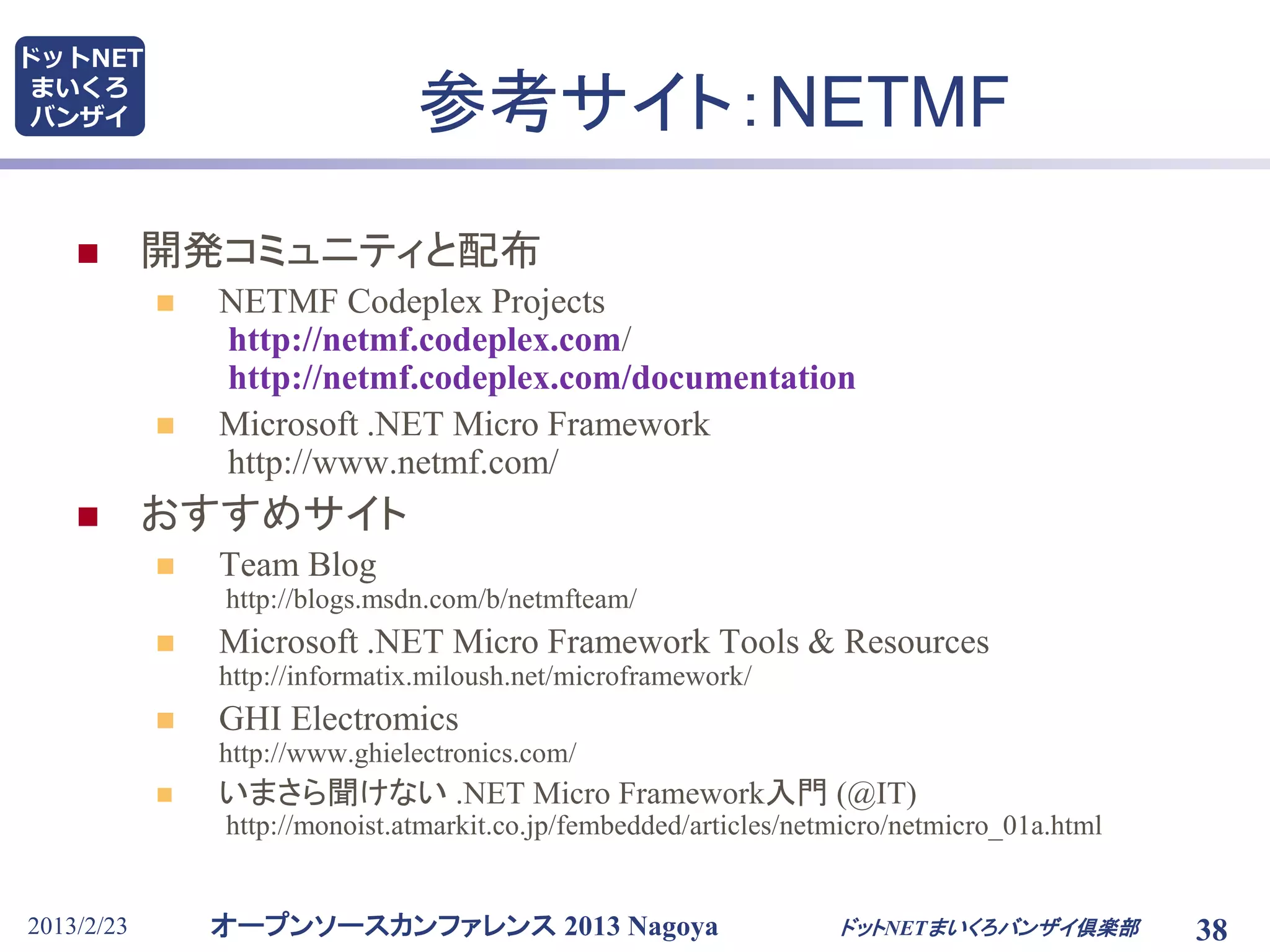 オープンソースカンファレンス 2013 Nagoya
ドットNET
まいくろ
バンザイ
2013/2/23 ドットNETまいくろバンザイ倶楽部 38
参考サイト：NETMF
 開発コミュニティと配布
 NETMF Codeplex Projects
http://netmf.codeplex.com/
http://netmf.codeplex.com/documentation
 Microsoft .NET Micro Framework
http://www.netmf.com/
 おすすめサイト
 Team Blog
http://blogs.msdn.com/b/netmfteam/
 Microsoft .NET Micro Framework Tools & Resources
http://informatix.miloush.net/microframework/
 GHI Electromics
http://www.ghielectronics.com/
 いまさら聞けない .NET Micro Framework入門 (@IT)
http://monoist.atmarkit.co.jp/fembedded/articles/netmicro/netmicro_01a.html
 