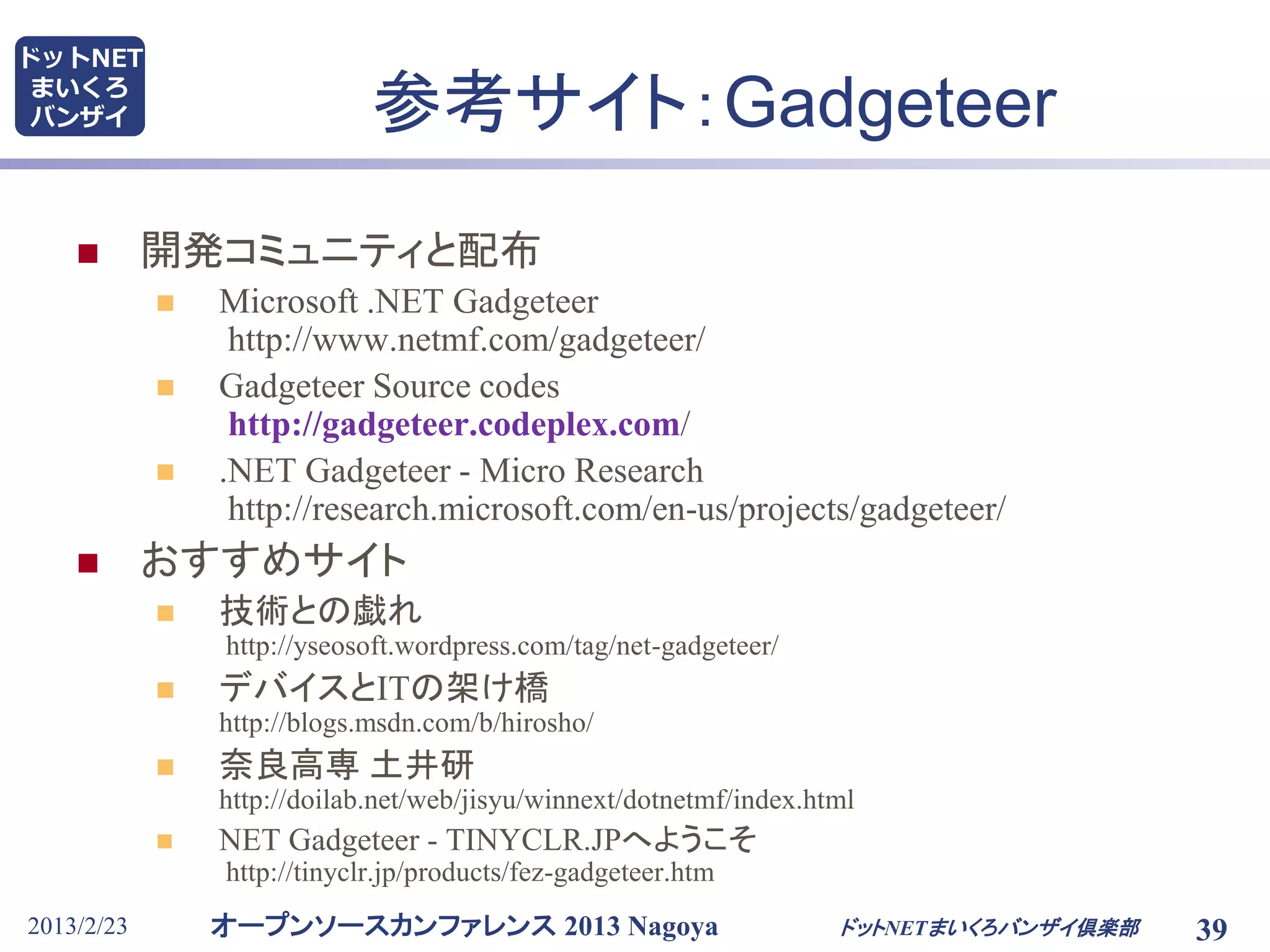 オープンソースカンファレンス 2013 Nagoya
ドットNET
まいくろ
バンザイ
2013/2/23 ドットNETまいくろバンザイ倶楽部 39
参考サイト：Gadgeteer
 開発コミュニティと配布
 Microsoft .NET Gadgeteer
http://www.netmf.com/gadgeteer/
 Gadgeteer Source codes
http://gadgeteer.codeplex.com/
 .NET Gadgeteer - Micro Research
http://research.microsoft.com/en-us/projects/gadgeteer/
 おすすめサイト
 技術との戯れ
http://yseosoft.wordpress.com/tag/net-gadgeteer/
 デバイスとITの架け橋
http://blogs.msdn.com/b/hirosho/
 奈良高専 土井研
http://doilab.net/web/jisyu/winnext/dotnetmf/index.html
 NET Gadgeteer - TINYCLR.JPへようこそ
http://tinyclr.jp/products/fez-gadgeteer.htm
 