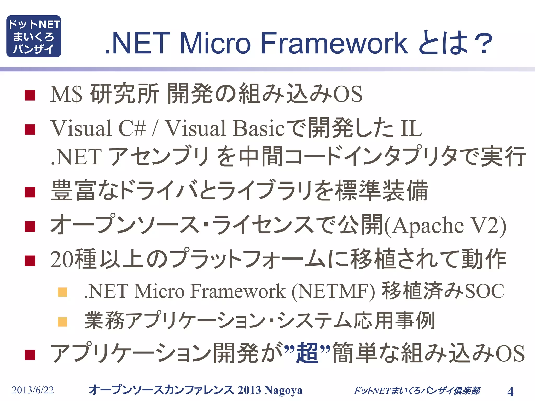 オープンソースカンファレンス 2013 Nagoya
ドットNET
まいくろ
バンザイ
2013/6/22 4
.NET Micro Framework とは？
 M$ 研究所 開発の組み込みOS
 Visual C# / Visual Basicで開発した IL
.NET アセンブリ を中間コードインタプリタで実行
 豊富なドライバとライブラリを標準装備
 オープンソース・ライセンスで公開(Apache V2)
 20種以上のプラットフォームに移植されて動作
 .NET Micro Framework (NETMF) 移植済みSOC
 業務アプリケーション・システム応用事例
 アプリケーション開発が”超”簡単な組み込みOS
ドットNETまいくろバンザイ倶楽部
 