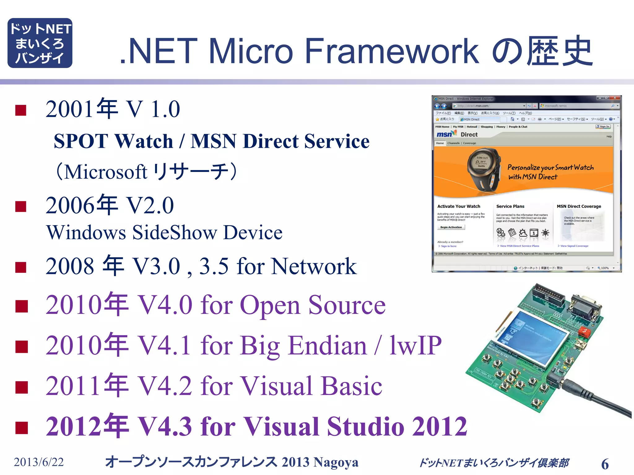 オープンソースカンファレンス 2013 Nagoya
ドットNET
まいくろ
バンザイ .NET Micro Framework の歴史
 2001年 V 1.0
SPOT Watch / MSN Direct Service
（Microsoft リサーチ）
 2006年 V2.0
Windows SideShow Device
 2008 年 V3.0 , 3.5 for Network
 2010年 V4.0 for Open Source
 2010年 V4.1 for Big Endian / lwIP
 2011年 V4.2 for Visual Basic
 2012年 V4.3 for Visual Studio 2012
2013/6/22 6ドットNETまいくろバンザイ倶楽部
 