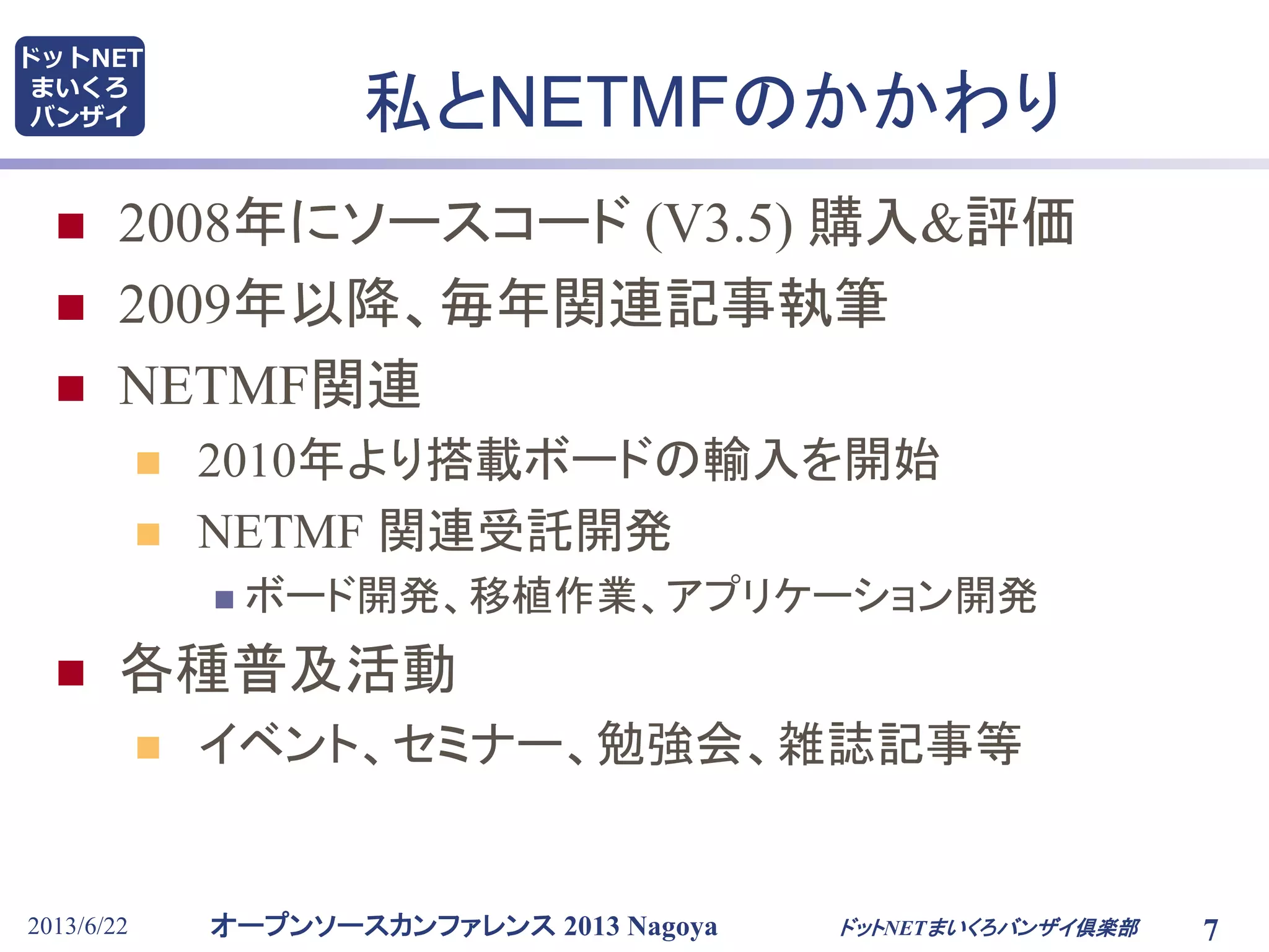 オープンソースカンファレンス 2013 Nagoya
ドットNET
まいくろ
バンザイ
2013/6/22 7
私とNETMFのかかわり
 2008年にソースコード (V3.5) 購入&評価
 2009年以降、毎年関連記事執筆
 NETMF関連
 2010年より搭載ボードの輸入を開始
 NETMF 関連受託開発
 ボード開発、移植作業、アプリケーション開発
 各種普及活動
 イベント、セミナー、勉強会、雑誌記事等
ドットNETまいくろバンザイ倶楽部
 