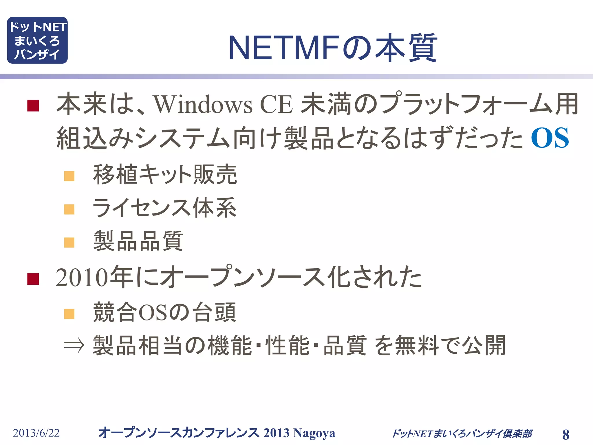 オープンソースカンファレンス 2013 Nagoya
ドットNET
まいくろ
バンザイ
2013/6/22 8
NETMFの本質
 本来は、Windows CE 未満のプラットフォーム用
組込みシステム向け製品となるはずだった OS
 移植キット販売
 ライセンス体系
 製品品質
 2010年にオープンソース化された
 競合OSの台頭
⇒ 製品相当の機能・性能・品質 を無料で公開
ドットNETまいくろバンザイ倶楽部
 