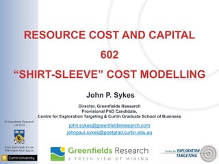 © Greenfields Research
Ltd 2013
RESOURCE COST AND CAPITAL
602
“SHIRT-SLEEVE” COST MODELLING
John P. Sykes
Director, Greenfields Research
Provisional PhD Candidate,
Centre for Exploration Targeting & Curtin Graduate School of Business
john.sykes@greenfieldsresearch.com
johnpaul.sykes@postgrad.curtin.edu.au
 