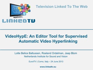 Television Linked To The Web

VideoHypE: An Editor Tool for Supervised
Automatic Video Hyperlinking
Lotte Belice Baltussen, Roeland Ordelman, Jaap Blom
Netherlands Institute for Sound and Vision
EuroITV | Como, Italy – 24 June 2013
www.linkedtv.eu

 