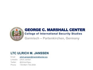 GEORGE C. MARSHALL CENTER
College of International Security Studies
Garmisch – Partenkirchen, Germany
LTC ULRICH M. JANSSEN
Email: ulrich.janssen@marshallcenter.org
LinkedIn: Ulrich Janßen
Twitter: @UliJanOgau
Phone: +49-8821-750-2658
 