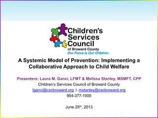 A Systemic Model of Prevention: Implementing a
Collaborative Approach to Child Welfare
Presenters: Laura M. Ganci, LFMT & Melissa Stanley, MSMFT, CPP
Children’s Services Council of Broward County
lganci@cscbroward.org & mstanley@cscbroward.org
954-377-1000
June 25th, 2013
 
