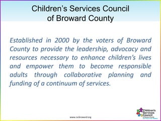 www.cscbroward.org
Children’s Services Council
of Broward County
Established in 2000 by the voters of Broward
County to provide the leadership, advocacy and
resources necessary to enhance children’s lives
and empower them to become responsible
adults through collaborative planning and
funding of a continuum of services.
 