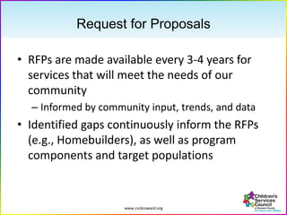 www.cscbroward.org
Request for Proposals
• RFPs are made available every 3-4 years for
services that will meet the needs of our
community
– Informed by community input, trends, and data
• Identified gaps continuously inform the RFPs
(e.g., Homebuilders), as well as program
components and target populations
 