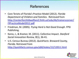 www.cscbroward.org
References
• Core Tenets of Florida’s Practice Model (2012). Florida
Department of Children and Families. Retrieved from
http://centerforchildwelfare2.fmhi.usf.edu/kb/trainerscorner/
FlPracticeModel2012.pdf
• Friedman, M. (2005). Trying Hard is Not Good Enough. FPSI
Publishing.
• Kania, J., & Kramer, M. (2011). Collective Impact. Stanford
Social Innovation Review, 9(1), 36-41.
• U.S. Census Bureau (2012). QuickFacts: Broward County,
Florida. Retrieved from
http://quickfacts.census.gov/qfd/states/12/12011.html
 