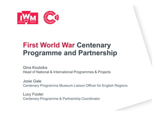 Gina Koutsika
Head of National & International Programmes & Projects
Josie Gale
Centenary Programme Museum Liaison Officer for English Regions
Lucy Footer
Centenary Programme & Partnership Coordinator
First World War Centenary
Programme and Partnership
 