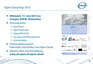 10
Open Cloud Day 2013
Mittwoch, 11. Juni 2013 an
Campus ZHAW, Winterthur
Schwerpunkte:
GovCloud
OpenStack IaaS
OpenShift PaaS
Security und Management
Schnittstellen
Podiumsdiskussionen:
Potentiale und Hürden von Open Cloud
Weitere Infos und Anmeldung:
www.ch-open.ch/open-cloud
 