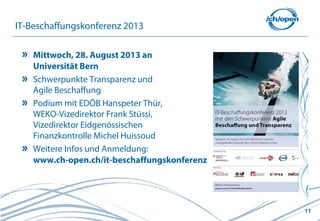11
IT-Beschaffungskonferenz 2013
Mittwoch, 28. August 2013 an
Universität Bern
Schwerpunkte Transparenz und
Agile Beschaffung
Podium mit EDÖB Hanspeter Thür,
WEKO-Vizedirektor Frank Stüssi,
Vizedirektor Eidgenössischen
Finanzkontrolle Michel Huissoud
Weitere Infos und Anmeldung:
www.ch-open.ch/it-beschaffungskonferenz
 