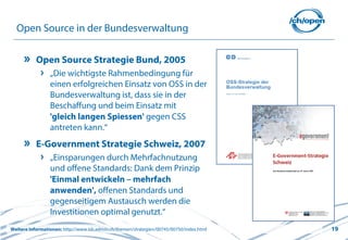 19
Open Source in der Bundesverwaltung
Open Source Strategie Bund, 2005
„Die wichtigste Rahmenbedingung für
einen erfolgreichen Einsatz von OSS in der
Bundesverwaltung ist, dass sie in der
Beschaffung und beim Einsatz mit
'gleich langen Spiessen' gegen CSS
antreten kann.“
E-Government Strategie Schweiz, 2007
„Einsparungen durch Mehrfachnutzung
und offene Standards: Dank dem Prinzip
'Einmal entwickeln – mehrfach
anwenden', offenen Standards und
gegenseitigem Austausch werden die
Investitionen optimal genutzt.“
Weitere Informationen: http://www.isb.admin.ch/themen/strategien/00745/00750/index.html
 
