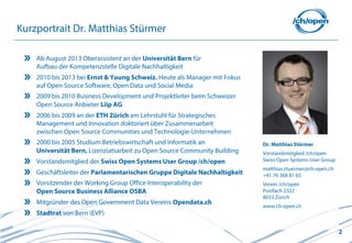 2
Ab August 2013 Oberassistent an der Universität Bern für
Aufbau der Kompetenzstelle Digitale Nachhaltigkeit
2010 bis 2013 bei Ernst & Young Schweiz. Heute als Manager mit Fokus
auf Open Source Software, Open Data und Social Media
2009 bis 2010 Business Development und Projektleiter beim Schweizer
Open Source Anbieter Liip AG
2006 bis 2009 an der ETH Zürich am Lehrstuhl für Strategisches
Management und Innovation doktoriert über Zusammenarbeit
zwischen Open Source Communities und Technologie-Unternehmen
2000 bis 2005 Studium Betriebswirtschaft und Informatik an
Universität Bern, Lizenziatsarbeit zu Open Source Community Building
Vorstandsmitglied der Swiss Open Systems User Group /ch/open
Geschäftsleiter der Parlamentarischen Gruppe Digitale Nachhaltigkeit
Vorsitzender der Working Group Office Interoperability der
Open Source Business Alliance OSBA
Mitgründer des Open Government Data Vereins Opendata.ch
Stadtrat von Bern (EVP)
Kurzportrait Dr. Matthias Stürmer
Dr. Matthias Stürmer
Vorstandsmitglied /ch/open
Swiss Open Systems User Group
matthias.stuermer@ch-open.ch
+41 76 368 81 65
Verein /ch/open
Postfach 2322
8033 Zürich
www.ch-open.ch
 