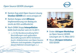 24
Open Source GEVER Lösungen
Kanton Zug setzt Open Source Lösung
OneGov GEVER ein: www.onegov.ch
Kanton Aargau setzt Alfresco-
Implementierung von Bedag ein
(nicht als OSS veröffentlicht)
Nach OXBA Stopp Interpellation
Edith Graf-Litscher vom 22.12.2011:
[...] 4. Die Bundesverwaltung führt
Beschaffungen nach geltendem
Beschaffungsrecht (WTO-Verfahren)
durch. Anbieterinnen von Open-Source-
Software sind eingeladen, Angebote in
diesem Rahmen einzubringen. [...]
Weitere Informationen: http://www.digitale-nachhaltigkeit.ch/2013/03/ossgever/
Erster /ch/open Workshop
zu Open Source GEVER-
Lösungen am 15. März 2013
Neue /ch/open Initiative
OSS GEVER
 