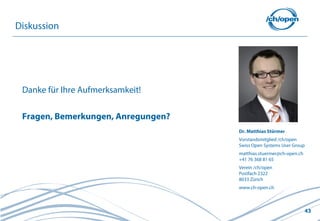 43
Diskussion
Danke für Ihre Aufmerksamkeit!
Fragen, Bemerkungen, Anregungen?
Dr. Matthias Stürmer
Vorstandsmitglied /ch/open
Swiss Open Systems User Group
matthias.stuermer@ch-open.ch
+41 76 368 81 65
Verein /ch/open
Postfach 2322
8033 Zürich
www.ch-open.ch
 