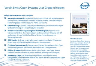 6
Über die /ch/open
Der Verein Swiss Open Systems
User Group /ch/open fördert of-
fene Systeme und Standards
seit 1982. Mittels zahlreicher In-
itiativen und Veranstaltungen
informiert und vernetzt die
/ch/open die unterschiedlichen
Akteure der Schweizer Open
Source Szene und lobbyiert in
der Politik und öffentlichen
Verwaltung für die Förderung
von Open Source Software.
Verein Swiss Open Systems User Group /ch/open
Einige der Initiativen von /ch/open
www.opensource.ch: Schweizer Open Source Portal mit aktuellen Open
Source News, Whitepapers und Best Practices, Events und Schulungen,
Stellenangebote für Open Source Profis, Videos etc.
OSS Directory: Das OSS Directory listet Firmen auf, die Dienstleistungen
für bestimmte Open Source Produkte anbieten.
Parlamentarische Gruppe Digitale Nachhaltigkeit: National- und
Ständeräte fördern den nachhaltigen und innovativen Umgang mit ICT
und setzen sich auf politischer Ebene für den freien Zugang zu
Wissensgütern ein.
OSS Studie: Umfrage zu Vorteilen und Hindernissen beim Einsatz von
Open Source Software bei Behörden und Unternehmen.
CH Open Source Awards: Vergabe von Preisen für das besondere Open
Source Engagement von Firmen, Behörden und Einzelpersonen.
OSS an Schulen: Die Plattform fördert den Einsatz von Open Source
Software im Schulunterricht und in anderen Bildungseinrichtungen.
Workshop-Tage: Die Workshop-Tage bieten einmal jährlich die
Gelegenheit, sich mit Informationen aus erster Hand in verschiedene Open
Source Themen zu vertiefen.
 