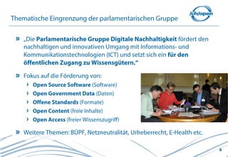 8
Thematische Eingrenzung der parlamentarischen Gruppe
„Die Parlamentarische Gruppe Digitale Nachhaltigkeit fördert den
nachhaltigen und innovativen Umgang mit Informations- und
Kommunikationstechnologien (ICT) und setzt sich ein für den
öffentlichen Zugang zu Wissensgütern.“
Fokus auf die Förderung von:
Open Source Software (Software)
Open Government Data (Daten)
Offene Standards (Formate)
Open Content (freie Inhalte)
Open Access (freier Wissenszugriff)
Weitere Themen: BÜPF, Netzneutralität, Urheberrecht, E-Health etc.
 