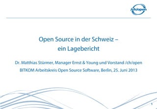 1
Open Source in der Schweiz –
ein Lagebericht
Dr. Matthias Stürmer, Manager Ernst & Young und Vorstand /ch/open
BITKOM Arbeitskreis Open Source Software, Berlin, 25. Juni 2013
 