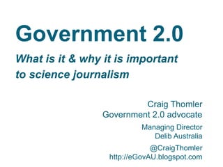 Government 2.0
What is it & why it is important
to science journalism
Craig Thomler
Government 2.0 advocate
Managing Director
Delib Australia
@CraigThomler
http://eGovAU.blogspot.com
 